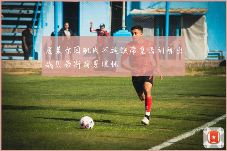 居莱尔因肌肉不适缺席皇马训练出战贝蒂斯前景堪忧