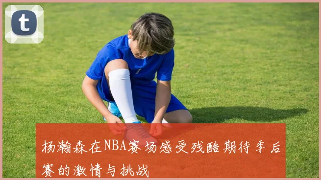 杨瀚森在NBA赛场感受残酷期待季后赛的激情与挑战