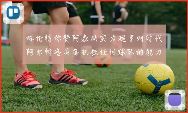 略伦特称赞阿森纳实力超亨利时代阿尔特塔具备执教任何球队的能力