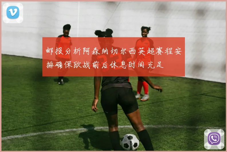 邮报分析阿森纳切尔西英超赛程安排确保欧战前后休息时间充足