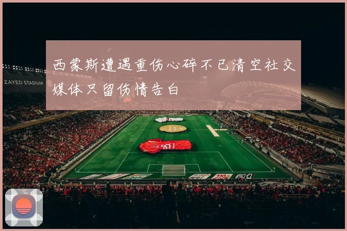 西蒙斯遭遇重伤心碎不已清空社交媒体只留伤情告白