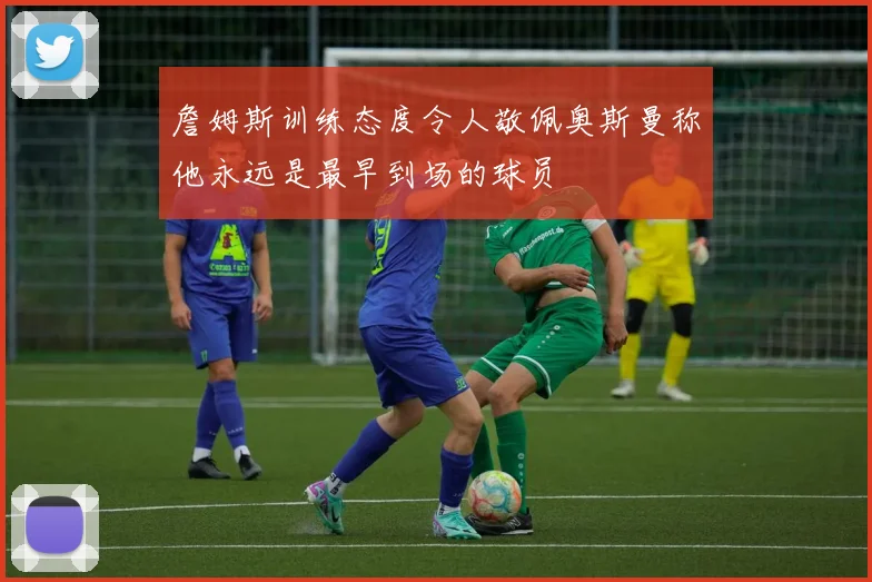 詹姆斯训练态度令人敬佩奥斯曼称他永远是最早到场的球员