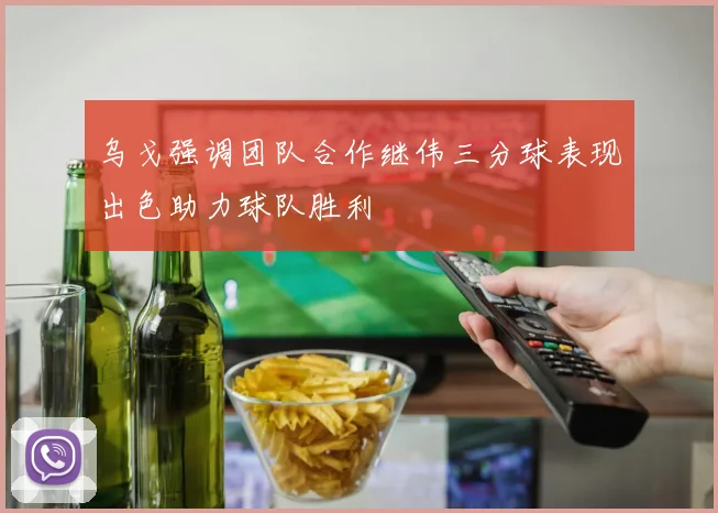 乌戈强调团队合作继伟三分球表现出色助力球队胜利