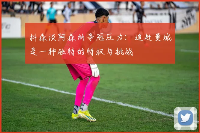 抖森谈阿森纳争冠压力：追赶曼城是一种独特的特权与挑战