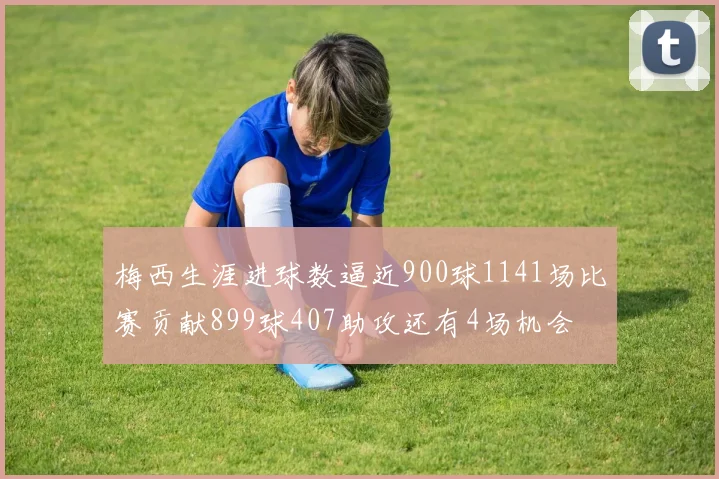 梅西生涯进球数逼近900球1141场比赛贡献899球407助攻还有4场机会