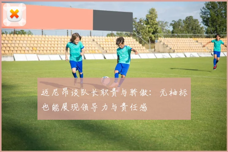 迈尼昂谈队长职责与骄傲：无袖标也能展现领导力与责任感