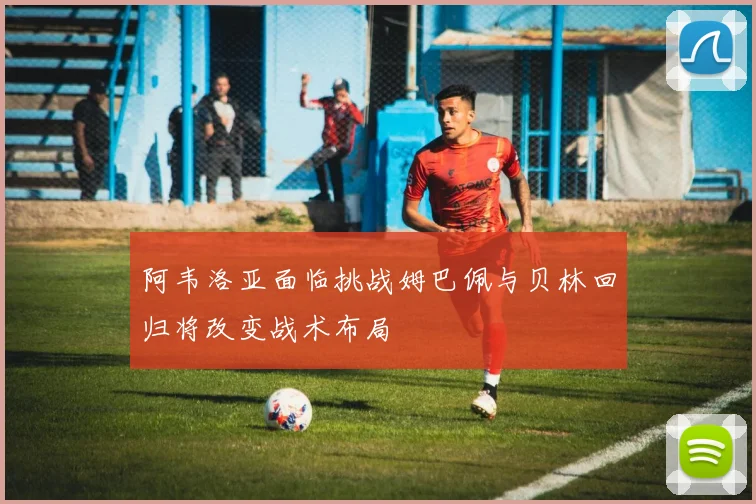 阿韦洛亚面临挑战姆巴佩与贝林回归将改变战术布局
