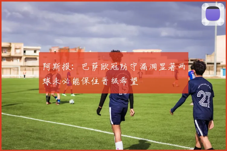 阿斯报：巴萨欧冠防守漏洞显著两球未必能保住晋级希望