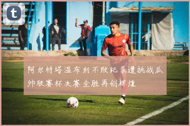 阿尔特塔温布利不败纪录遭挑战瓜帅联赛杯决赛全胜再创辉煌