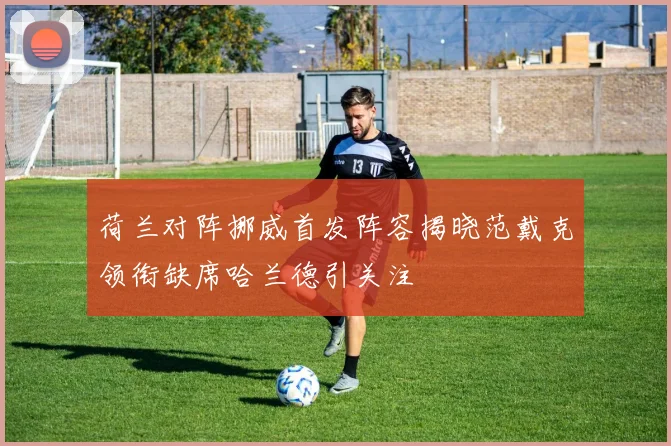 荷兰对阵挪威首发阵容揭晓范戴克领衔缺席哈兰德引关注