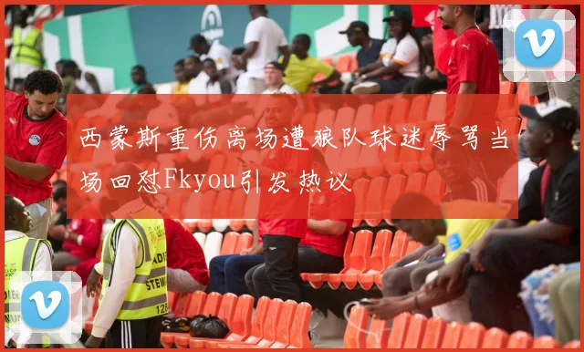 西蒙斯重伤离场遭狼队球迷辱骂当场回怼Fkyou引发热议