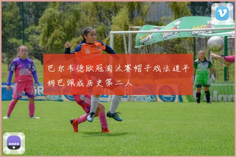 巴尔韦德欧冠淘汰赛帽子戏法追平姆巴佩成历史第二人