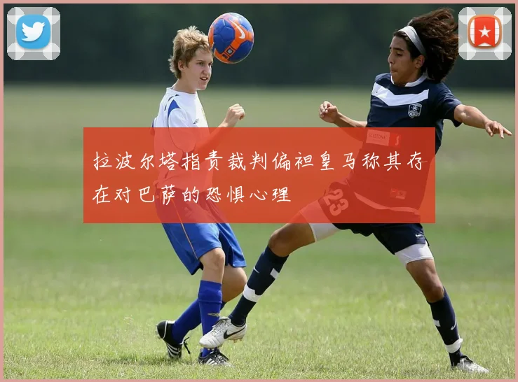 拉波尔塔指责裁判偏袒皇马称其存在对巴萨的恐惧心理