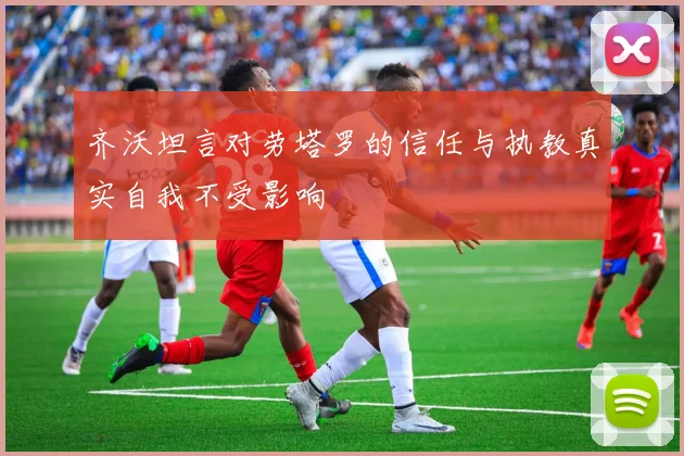 齐沃坦言对劳塔罗的信任与执教真实自我不受影响