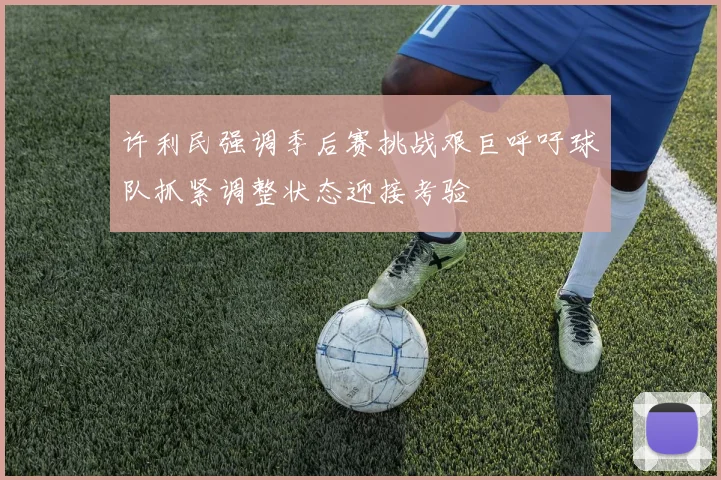许利民强调季后赛挑战艰巨呼吁球队抓紧调整状态迎接考验