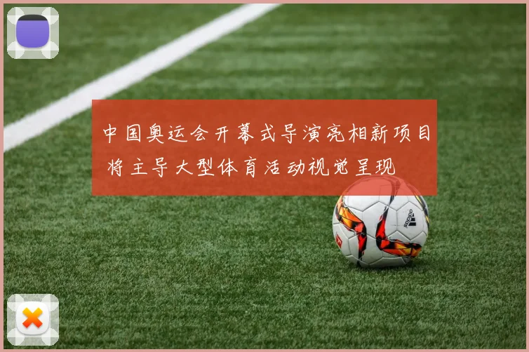中国奥运会开幕式导演亮相新项目 将主导大型体育活动视觉呈现
