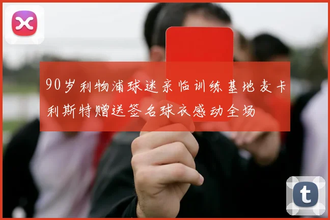 90岁利物浦球迷亲临训练基地麦卡利斯特赠送签名球衣感动全场