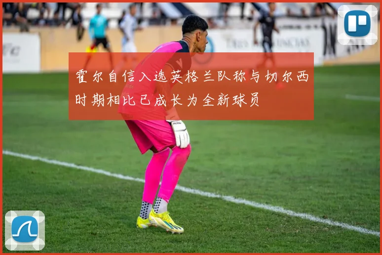 霍尔自信入选英格兰队称与切尔西时期相比已成长为全新球员