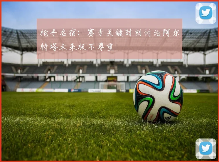 枪手名宿：赛季关键时刻讨论阿尔特塔未来极不尊重