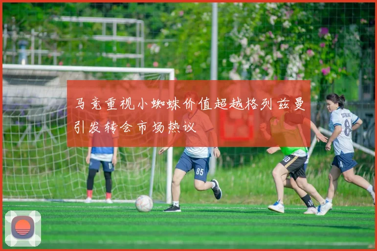 马竞重视小蜘蛛价值超越格列兹曼引发转会市场热议