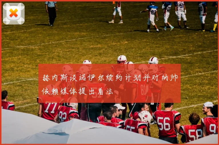 赫内斯谈诺伊尔续约计划并对纳帅依赖媒体提出看法