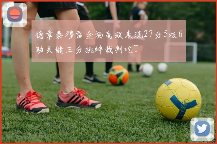德章泰穆雷全场高效表现27分5板6助关键三分挑衅裁判吃T