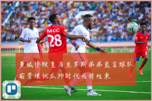 曼城惨败皇马克罗斯弟弟直言球队前景堪忧瓜帅时代或将结束